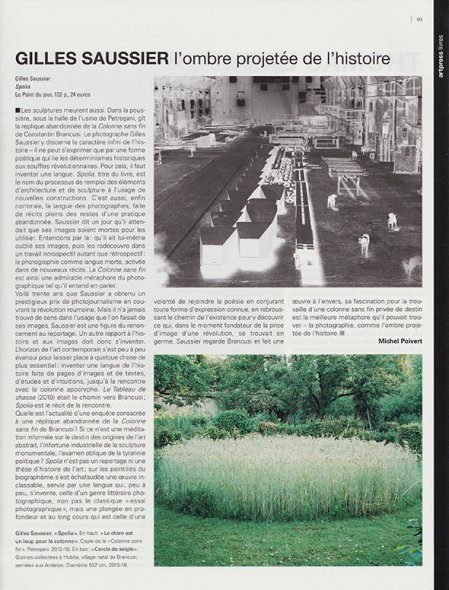 <p><strong>Michel Poivert | Art Press | Février 2019 | p. 93</strong><br class='manualbr' /><i>Gilles Saussier, L'ombre projetée de l'histoire</i></p>
<p><i>Spolia n'est pas un reportage ni une thèse d'histoire de l'art ; sur les pointillés du biographème s'est échafaudée une œuvre inclassable, servie par une langue qui, peu à peu s'invente, celle d'un genre littéraire photographique, non pas le classique "essai photographique", mais une plongée en profondeur et au long cours qui est celle d'une volonté de rejoindre la poésie en conjurant toute forme d'expression connue, en rebroussant le chemin de l'existence pour y découvrir ce qui, dans le moment fondateur de la prise d'image d'une révolution se trouvait en germe.</i></p>