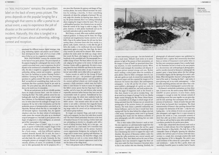 <p><strong>Craig Burnett | Art Monthly September 05 / N°289 | p. 2-3 </strong><br class='manualbr' /><i>The beastly real</i></p>
<p><i>This is what makes Gilles Saussier work so vital. His own experience as a photojournalist taught him that newspapers and magazines ignore the real for a good press picture -</i><i>usually a depiction of something beautiful or threatening that serve to support the copy it will illustrate. (...) What distinguishes Saussier's photography from most of the work in Covering the real - and makes it more pressing, and to my mind, contemporary - is that he seeks something primary and new rather than a discourse on the limits of photography's access to the real.</i></p>